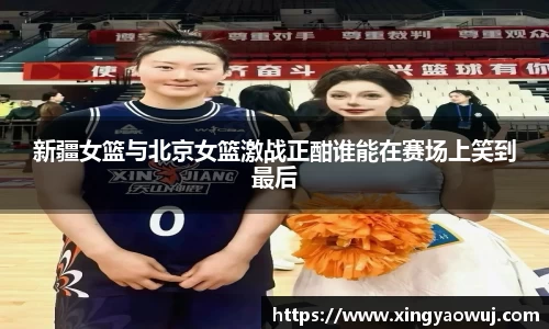 新疆女篮与北京女篮激战正酣谁能在赛场上笑到最后